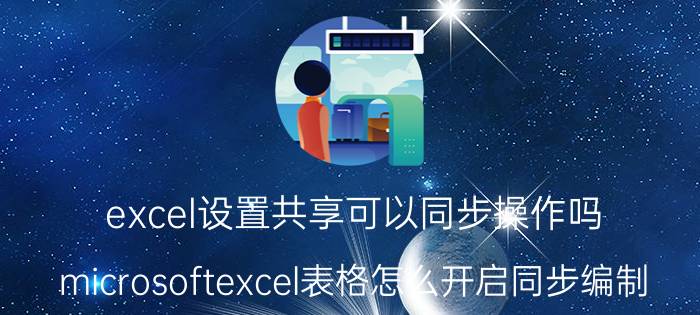 excel设置共享可以同步操作吗 microsoftexcel表格怎么开启同步编制？